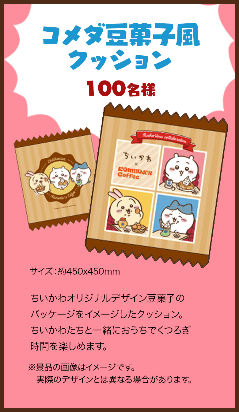 「コメダ豆菓子風クッション」（100名様） ちいかわオリジナルデザイン豆菓子のパッケージをイメージしたクッション。ちいかわたちと一緒におうちでくつろぎ時間を楽しめます。 【サイズ】約450x450mm。 ※景品の画像はイメージです。実際のデザインとは異なる場合があります。