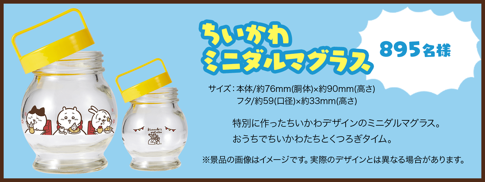 「ちいかわ ミニダルマグラス」（895名様） 特別に作ったちいかわデザインのミニダルマグラス。おうちでちいかわたちとくつろぎタイム。 【サイズ】本体：約76mm(胴体)×約90mm(高さ)。フタ：約59(口径)×約33mm(高さ)。 ※景品の画像はイメージです。実際のデザインとは異なる場合があります。