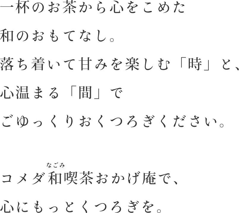 一杯のお茶から心をこめた和のおもてなし。落ち着いて甘みを楽しむ「時」と、心温まる「間」でごゆっくりおくつろぎください。コメダの和喫茶おかげ庵で、心にもっとくつろぎを。