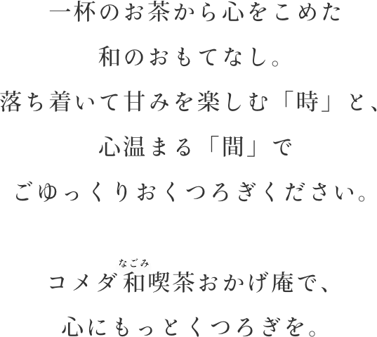 一杯のお茶から心をこめた和のおもてなし。落ち着いて甘みを楽しむ「時」と、心温まる「間」でごゆっくりおくつろぎください。コメダの和喫茶おかげ庵で、心にもっとくつろぎを。