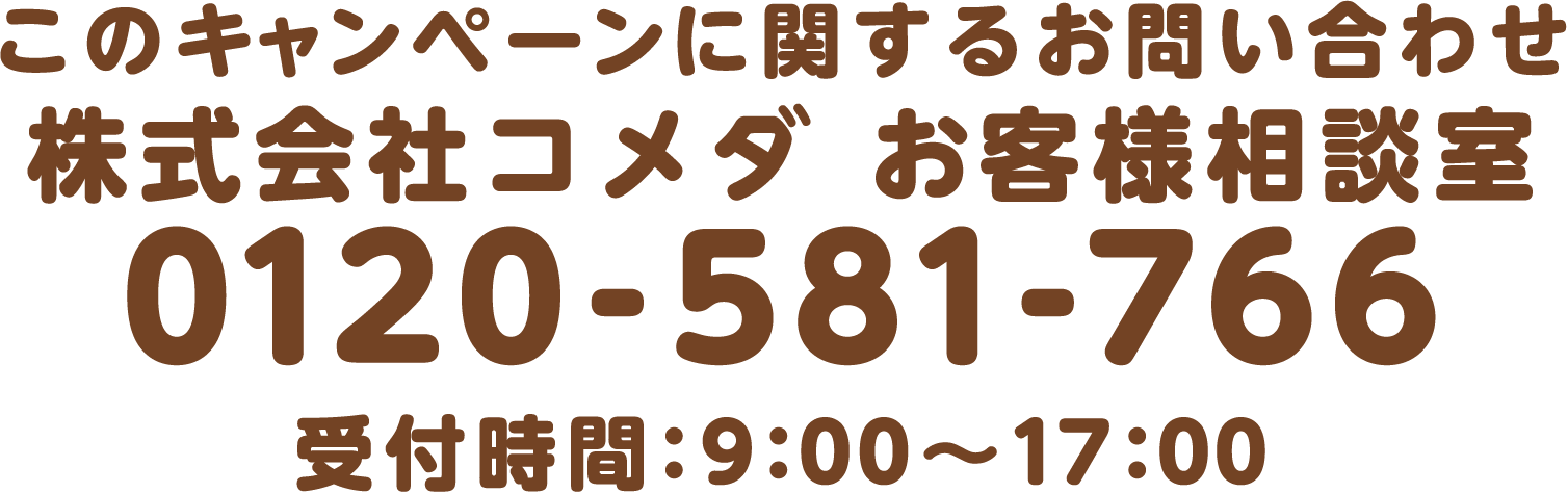 このキャンペーンに関するお問い合わせ 株式会社コメダお客様相談室 0120-581-766 受付時間:9:00~17:00