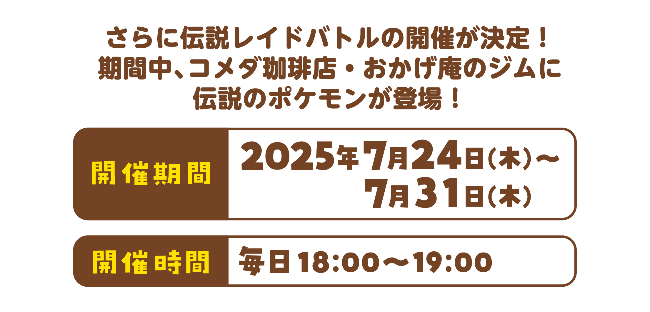さらに伝説レイドバトルの開催が決定!期間中、コメダ珈琲店・おかげ庵のジムに伝説のポケモンが登場! 開催期間2025年7月24日(木)〜7月31日(木) 開催時間 毎日18:00〜19:00