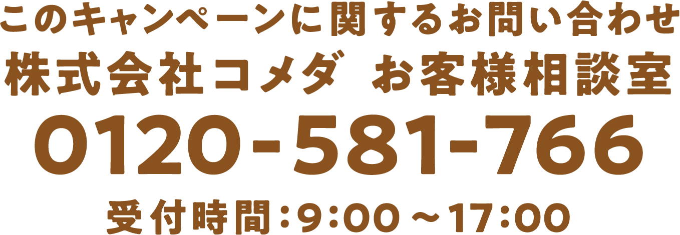 このキャンペーンに関するお問い合わせ　株式会社コメダお客様相談室　0120-581-766　受付時間：9：00～17：00