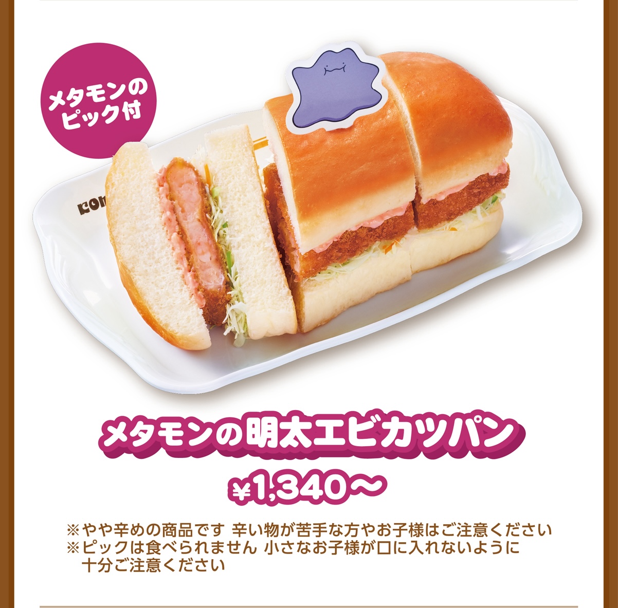 メタモンのピック付 メタモンの明太エビカツパン ¥1,340〜 ※やや辛めの商品です 辛い物が苦手な方やお子様はご注意ください ※ピックは食べられません 小さなお子様が口に入れないように十分ご注意ください
