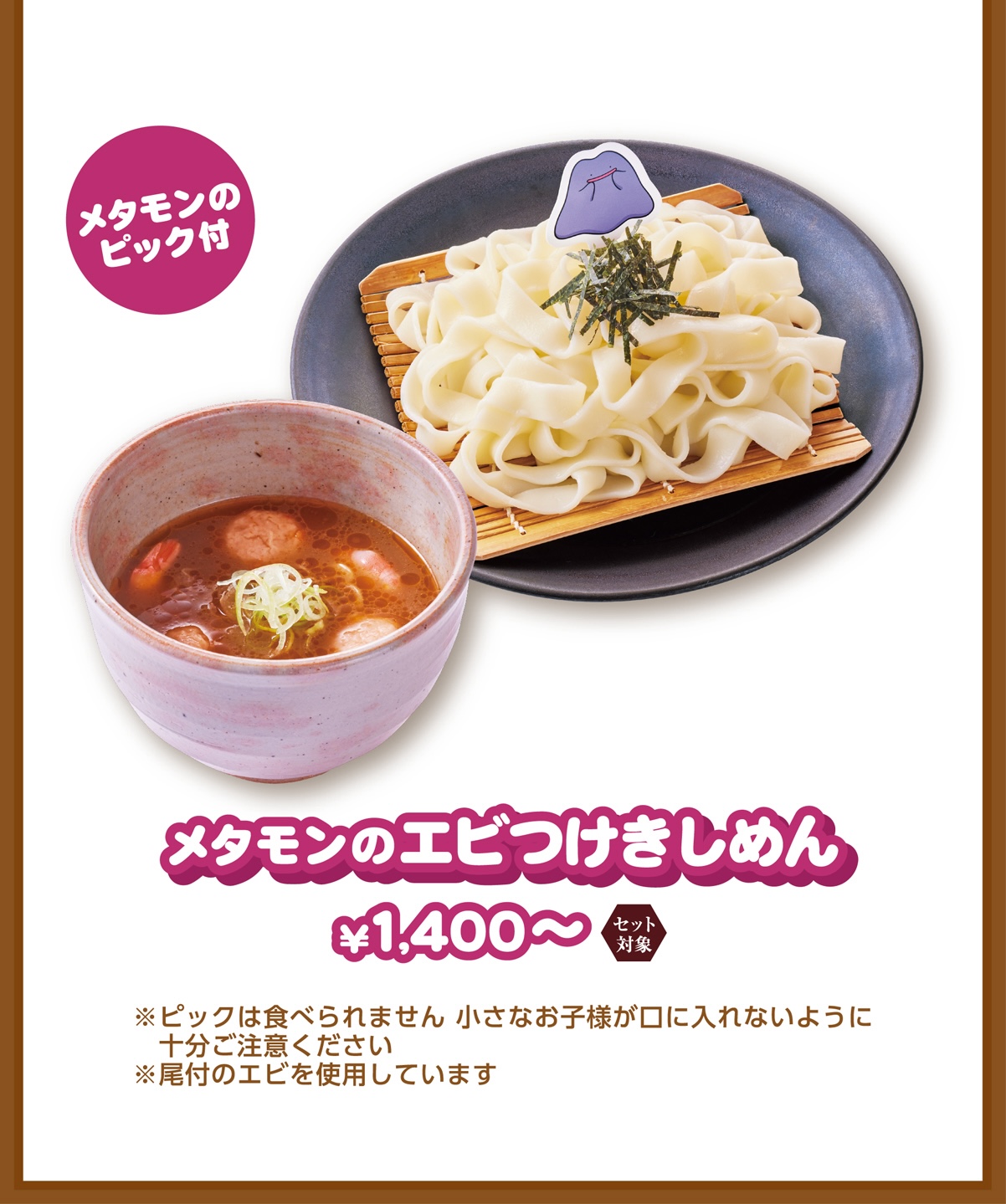 メタモンのピック付 メタモンのエビつけきしめん ￥1,400〜 ※ピックは食べられません 小さなお子様が口に入れないように十分ご注意ください ※尾付のエビを使用しています