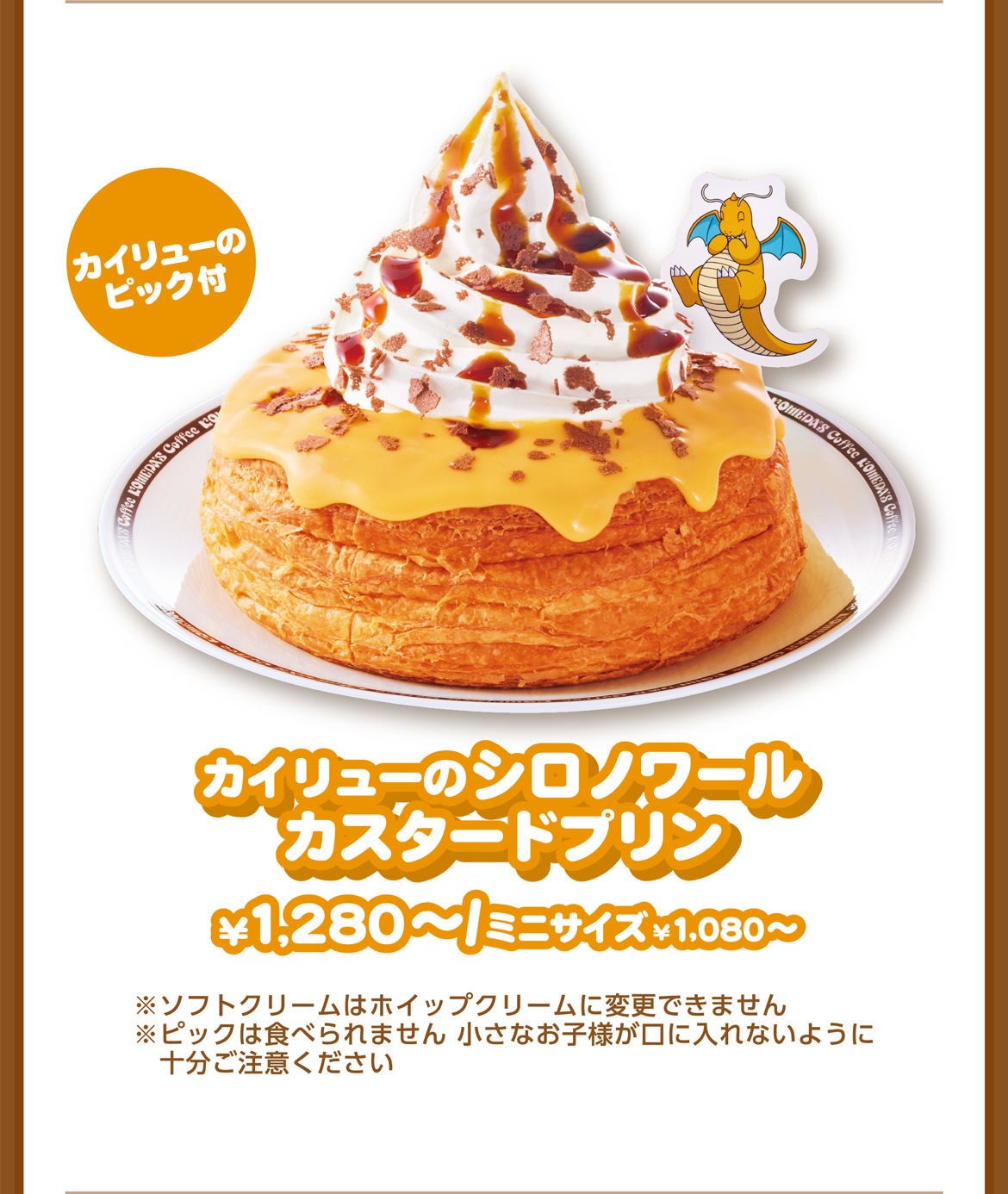 カイリューのピック付 カイリューのシロノワールカスタードプリン ¥1,280〜/ミニサイズ¥1,080〜 ※ソフトクリームはホイップクリームに変更できません ※ピックは食べられません 小さなお子様が口に入れないように十分ご注意ください