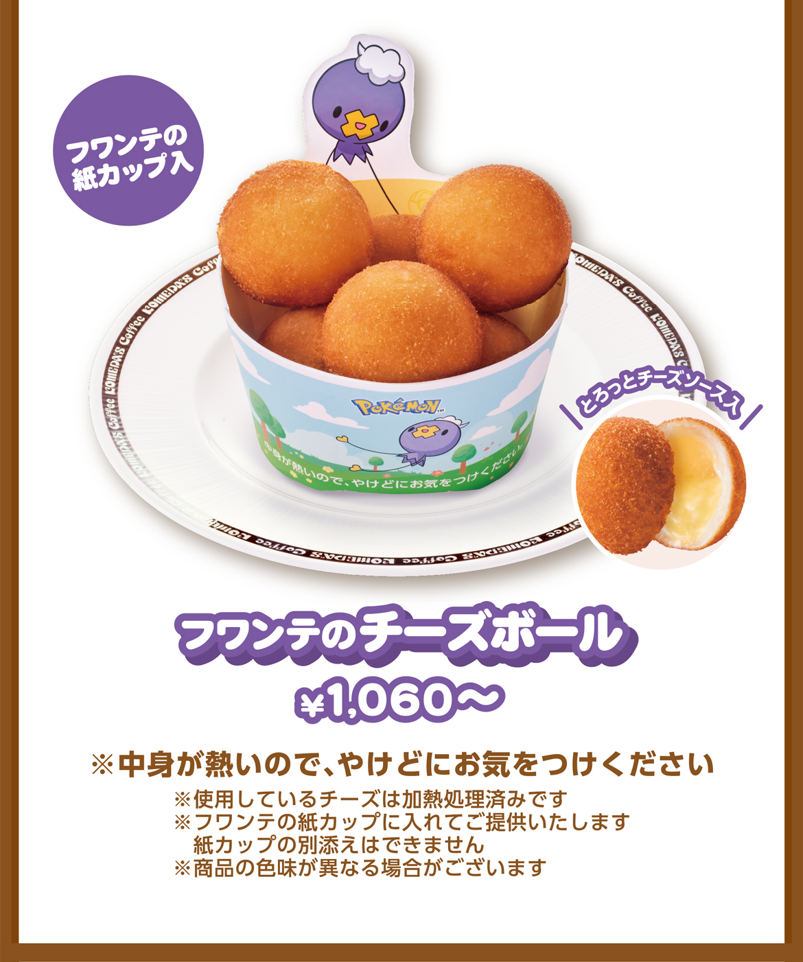 フワンテの紙カップ入 フワンテのチーズボール ¥1,060〜 ※中身が熱いので、やけどにお気をつけください ※フワンテの紙カップに入れてご提供いたします紙カップの別添えはできません ※商品の色味が異なる場合がございます