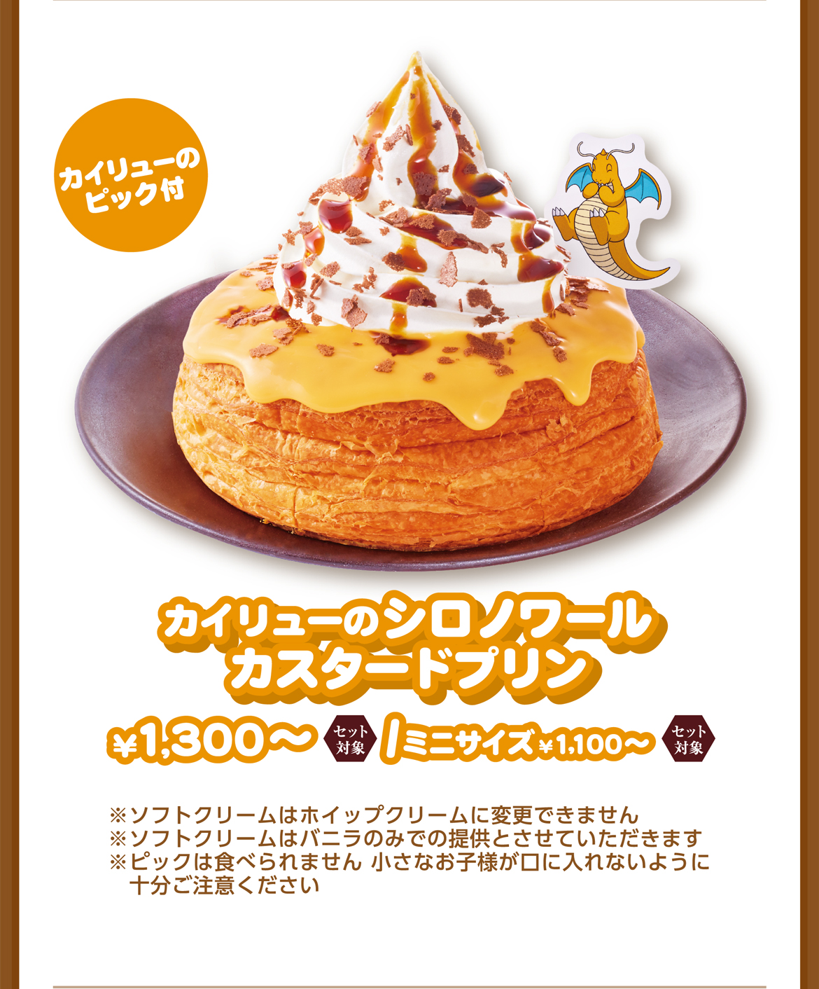 カイリューのピック付 カイリューのシロノワールカスタードプリン ¥1,300〜/ミニサイズ¥1,100〜 ※ソフトクリームはホイップクリームに変更できません ※ピックは食べられません 小さなお子様が口に入れないように十分ご注意ください ※使用しているチーズは加熱処理済みです