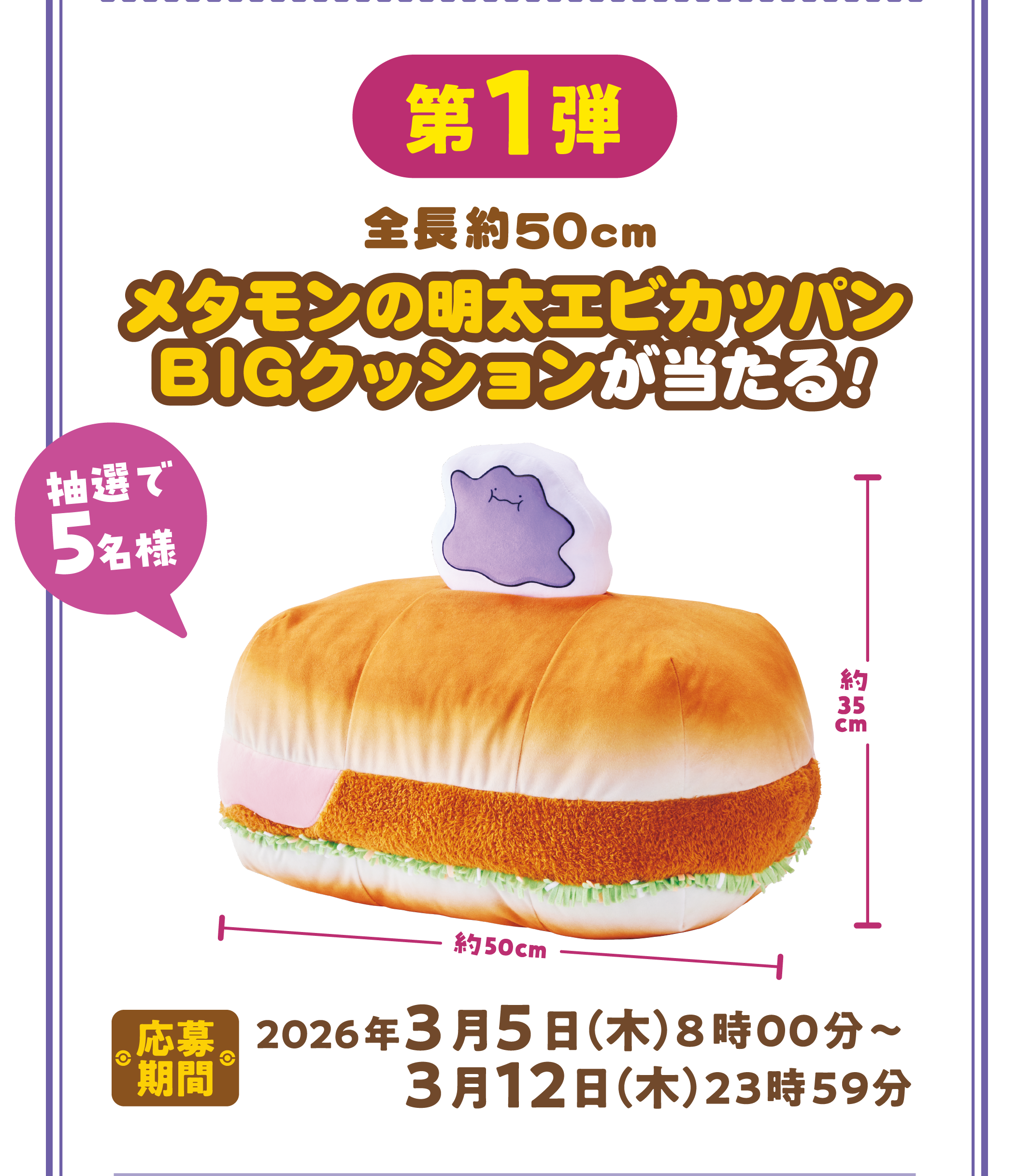第1弾 全長約50cm メタモンの明太エビカツパンBIGクッションが当たる！ 抽選で5名様 応募期間 2026年3月5日（木）8時00分～3月12日（木）23時59分