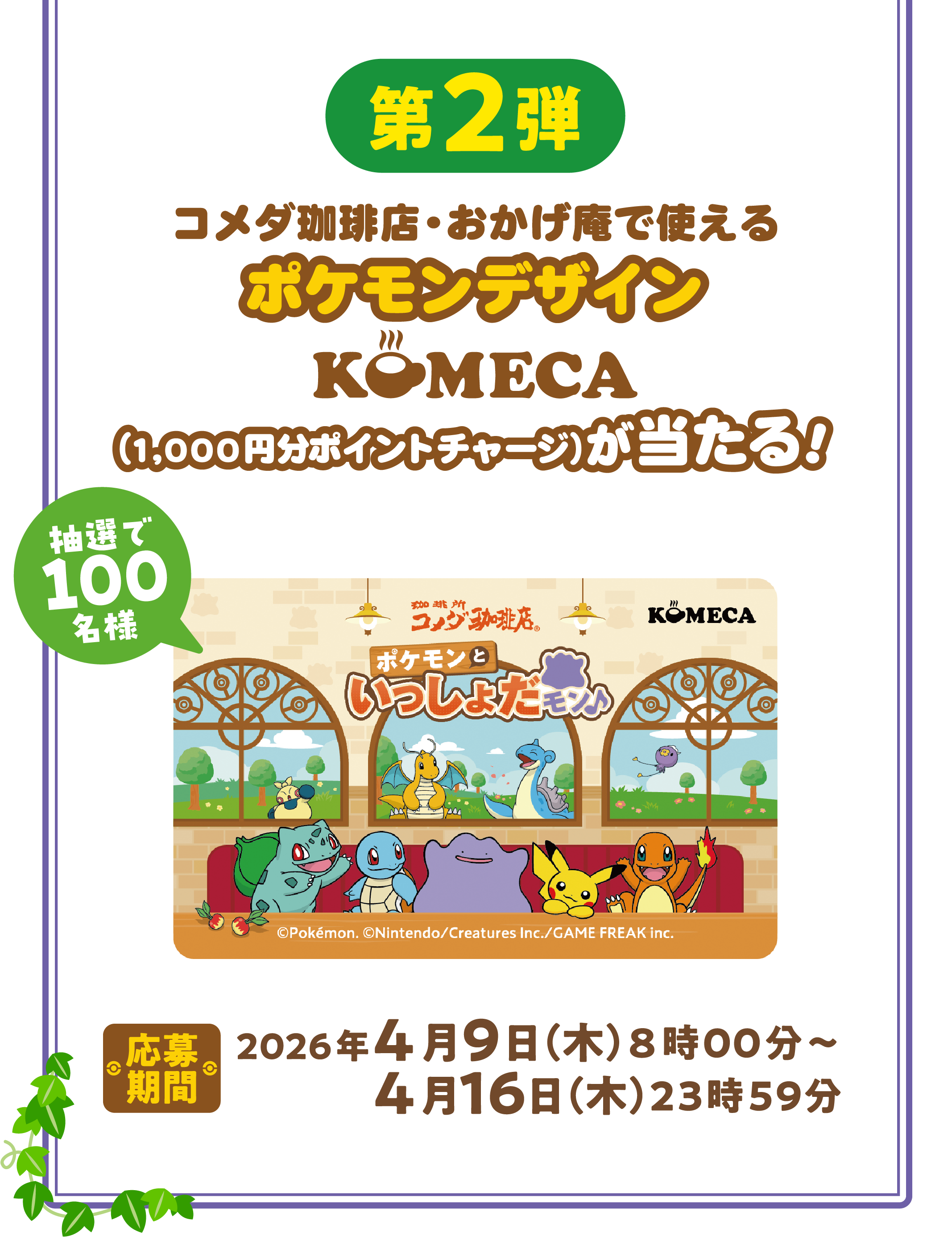 第2弾 コメダ珈琲店・おかげ庵で使える ポケモンデザインKOMECA （1,000円分ポイントチャージ）が当たる！ 抽選で100名様 応募期間 2026年4月9日（木）8時00分～4月16日（木）23時59分