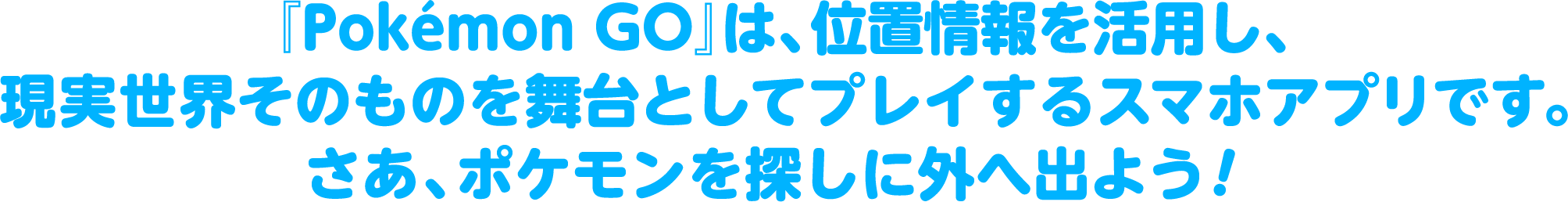 『Pokémon GO』は、位置情報を活用し、現実世界そのものを舞台としてプレイするスマホアプリです。さあ、ポケモンを探しに外へ出よう！